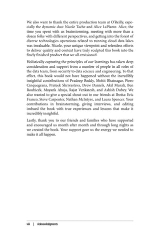 We also want to thank the entire production team at O’Reilly, espe‐
cially the dynamic duo: Nicole Tache and Alice LaPlante. Alice, the
time you spent with us brainstorming, meeting with more than a
dozen folks with different perspectives, and getting into the forest of
diverse technologies operations related to running cloud data lakes
was invaluable. Nicole, your unique viewpoint and relentless efforts
to deliver quality and context have truly sculpted this book into the
finely finished product that we all envisioned.
Holistically capturing the principles of our learnings has taken deep
consideration and support from a number of people in all roles of
the data team, from security to data science and engineering. To that
effect, this book would not have happened without the incredibly
insightful contributions of Pradeep Reddy, Mohit Bhatnagar, Piero
Cinquegrana, Prateek Shrivastava, Drew Daniels, Akil Murali, Ben
Roubicek, Mayank Ahuja, Rajat Venkatesh, and Ashish Dubey. We
also wanted to give a special shout-out to our friends at Ibotta: Eric
Franco, Steve Carpenter, Nathan McIntyre, and Laura Spencer. Your
contributions in brainstorming, giving interviews, and editing
imbued the book with true experiences and lessons that make it
incredibly insightful.
Lastly, thank you to our friends and families who have supported
and encouraged us month after month and through long nights as
we created the book. Your support gave us the energy we needed to
make it all happen.
viii | Acknowledgments
 