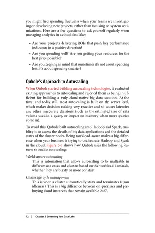 you might find spending fluctuates when your teams are investigat‐
ing or developing new projects, rather than focusing on system opti‐
mizations. Here are a few questions to ask yourself regularly when
managing analytics in a cloud data lake:
• Are your projects delivering ROIs that push key performance
indicators in a positive direction?
• Are you spending well? Are you getting your resources for the
best price possible?
• Are you keeping in mind that sometimes it’s not about spending
less, it’s about spending smarter?
Qubole’s Approach to Autoscaling
When Qubole started building autoscaling technologies, it evaluated
existing approaches to autoscaling and rejected them as being insuf‐
ficient for building a truly cloud-native big data solution. At the
time, and today still, most autoscaling is built on the server level,
which makes decision making very reactive and so causes latencies
and other inaccurate decisions (such as the estimated size of data
volume used in a query, or impact on memory when more queries
come in).
To avoid this, Qubole built autoscaling into Hadoop and Spark, ena‐
bling it to access the details of big data applications and the detailed
states of the cluster nodes. Being workload-aware makes a big differ‐
ence when your business is trying to orchestrate Hadoop and Spark
in the cloud. Figure 5-7 shows how Qubole uses the following fea‐
tures to enable autoscaling:
World-aware autoscaling
This is automation that allows autoscaling to be malleable in
different use cases and clusters based on the workload demands,
whether they are bursty or more constant.
Cluster life cycle management
This is when a cluster automatically starts and terminates (upon
idleness). This is a big difference between on-premises and pre‐
buying cloud instances that remain available 24/7.
72 | Chapter 5: Governing Your Data Lake
 