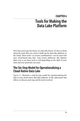 CHAPTER 6
Tools for Making the
Data Lake Platform
Now that you’ve got the frame of a data lake house, it’s time to think
about the tools that you need to build up the data lake platform in
the cloud. These tools—in various combinations—can be used with
your cloud-based data lake. And certain platforms, like Qubole,
allow you to use these tools at will depending on the skills of your
team and your particular use cases.
The Six-Step Model for Operationalizing a
Cloud-Native Data Lake
Figure 6-1 illustrates a step-by-step model for operationalizing the
data in your cloud-native data lake platform. In the subsections that
follow, we discuss each step and the tools involved.
75
 