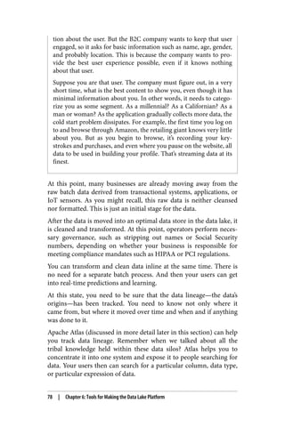 tion about the user. But the B2C company wants to keep that user
engaged, so it asks for basic information such as name, age, gender,
and probably location. This is because the company wants to pro‐
vide the best user experience possible, even if it knows nothing
about that user.
Suppose you are that user. The company must figure out, in a very
short time, what is the best content to show you, even though it has
minimal information about you. In other words, it needs to catego‐
rize you as some segment. As a millennial? As a Californian? As a
man or woman? As the application gradually collects more data, the
cold start problem dissipates. For example, the first time you log on
to and browse through Amazon, the retailing giant knows very little
about you. But as you begin to browse, it’s recording your key‐
strokes and purchases, and even where you pause on the website, all
data to be used in building your profile. That’s streaming data at its
finest.
At this point, many businesses are already moving away from the
raw batch data derived from transactional systems, applications, or
IoT sensors. As you might recall, this raw data is neither cleansed
nor formatted. This is just an initial stage for the data.
After the data is moved into an optimal data store in the data lake, it
is cleaned and transformed. At this point, operators perform neces‐
sary governance, such as stripping out names or Social Security
numbers, depending on whether your business is responsible for
meeting compliance mandates such as HIPAA or PCI regulations.
You can transform and clean data inline at the same time. There is
no need for a separate batch process. And then your users can get
into real-time predictions and learning.
At this state, you need to be sure that the data lineage—the data’s
origins—has been tracked. You need to know not only where it
came from, but where it moved over time and when and if anything
was done to it.
Apache Atlas (discussed in more detail later in this section) can help
you track data lineage. Remember when we talked about all the
tribal knowledge held within these data silos? Atlas helps you to
concentrate it into one system and expose it to people searching for
data. Your users then can search for a particular column, data type,
or particular expression of data.
78 | Chapter 6: Tools for Making the Data Lake Platform
 