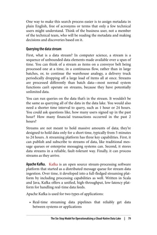 One way to make this search process easier is to assign metadata in
plain English, free of acronyms or terms that only a few technical
users might understand. Think of the business user, not a member
of the technical team, who will be reading the metadata and making
decisions and discoveries based on it.
Querying the data stream
First, what is a data stream? In computer science, a stream is a
sequence of unbounded data elements made available over a span of
time. You can think of a stream as items on a conveyor belt being
processed one at a time, in a continuous flow, rather than in large
batches, or, to continue the warehouse analogy, a delivery truck
periodically dropping off a large load of items all at once. Streams
are processed differently than batch data—most normal system
functions can’t operate on streams, because they have potentially
unlimited data.
You can run queries on the data that’s in the stream. It wouldn’t be
the same as querying all of the data in the data lake. You would also
need a shorter time interval to query, such as 1 hour or 24 hours.
You could ask questions like, how many users signed up in the past
hour? How many financial transactions occurred in the past 2
hours?
Streams are not meant to hold massive amounts of data; they’re
designed to hold data only for a short time, typically from 5 minutes
to 24 hours. A streaming platform has three key capabilities. First, it
can publish and subscribe to streams of data, like traditional mes‐
sage queues or enterprise messaging systems can. Second, it stores
data streams in a reliable, fault-tolerant way. Finally, it can process
streams as they arrive.
Apache Kafka. Kafka is an open source stream-processing software
platform that started as a distributed message queue for stream data
ingestion. Over time, it developed into a full-fledged streaming plat‐
form by including processing capabilities as well. Written in Scala
and Java, Kafka offers a unified, high-throughput, low-latency plat‐
form for handling real-time data feeds.
Apache Kafka is used for two types of applications:
• Real-time streaming data pipelines that reliably get data
between systems or applications
The Six-Step Model for Operationalizing a Cloud-Native Data Lake | 79
 