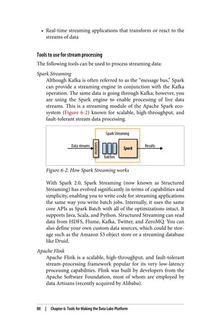• Real-time streaming applications that transform or react to the
streams of data
Tools to use for stream processing
The following tools can be used to process streaming data:
Spark Streaming
Although Kafka is often referred to as the “message bus,” Spark
can provide a streaming engine in conjunction with the Kafka
operation. The same data is going through Kafka; however, you
are using the Spark engine to enable processing of live data
streams. This is a streaming module of the Apache Spark eco‐
system (Figure 6-2) known for scalable, high-throughput, and
fault-tolerant stream data processing.
Figure 6-2. How Spark Streaming works
With Spark 2.0, Spark Streaming (now known as Structured
Streaming) has evolved significantly in terms of capabilities and
simplicity, enabling you to write code for streaming applications
the same way you write batch jobs. Internally, it uses the same
core APIs as Spark Batch with all of the optimizations intact. It
supports Java, Scala, and Python. Structured Streaming can read
data from HDFS, Flume, Kafka, Twitter, and ZeroMQ. You can
also define your own custom data sources, which could be stor‐
age such as the Amazon S3 object store or a streaming database
like Druid.
Apache Flink
Apache Flink is a scalable, high-throughput, and fault-tolerant
stream-processing framework popular for its very low-latency
processing capabilities. Flink was built by developers from the
Apache Software Foundation, most of whom are employed by
data Artisans (recently acquired by Alibaba).
80 | Chapter 6: Tools for Making the Data Lake Platform
 