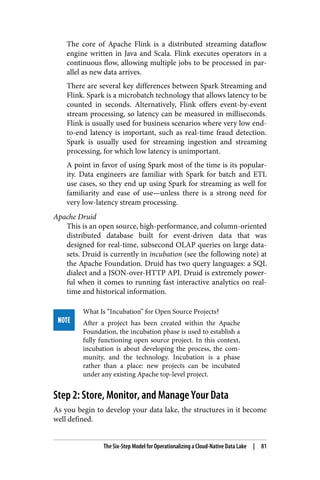 The core of Apache Flink is a distributed streaming dataflow
engine written in Java and Scala. Flink executes operators in a
continuous flow, allowing multiple jobs to be processed in par‐
allel as new data arrives.
There are several key differences between Spark Streaming and
Flink. Spark is a microbatch technology that allows latency to be
counted in seconds. Alternatively, Flink offers event-by-event
stream processing, so latency can be measured in milliseconds.
Flink is usually used for business scenarios where very low end-
to-end latency is important, such as real-time fraud detection.
Spark is usually used for streaming ingestion and streaming
processing, for which low latency is unimportant.
A point in favor of using Spark most of the time is its popular‐
ity. Data engineers are familiar with Spark for batch and ETL
use cases, so they end up using Spark for streaming as well for
familiarity and ease of use—unless there is a strong need for
very low-latency stream processing.
Apache Druid
This is an open source, high-performance, and column-oriented
distributed database built for event-driven data that was
designed for real-time, subsecond OLAP queries on large data‐
sets. Druid is currently in incubation (see the following note) at
the Apache Foundation. Druid has two query languages: a SQL
dialect and a JSON-over-HTTP API. Druid is extremely power‐
ful when it comes to running fast interactive analytics on real-
time and historical information.
What Is “Incubation” for Open Source Projects?
After a project has been created within the Apache
Foundation, the incubation phase is used to establish a
fully functioning open source project. In this context,
incubation is about developing the process, the com‐
munity, and the technology. Incubation is a phase
rather than a place: new projects can be incubated
under any existing Apache top-level project.
Step 2: Store, Monitor, and Manage Your Data
As you begin to develop your data lake, the structures in it become
well defined.
The Six-Step Model for Operationalizing a Cloud-Native Data Lake | 81
 