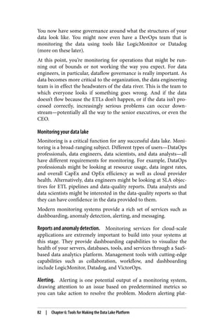 You now have some governance around what the structures of your
data look like. You might now even have a DevOps team that is
monitoring the data using tools like LogicMonitor or Datadog
(more on these later).
At this point, you’re monitoring for operations that might be run‐
ning out of bounds or not working the way you expect. For data
engineers, in particular, dataflow governance is really important. As
data becomes more critical to the organization, the data engineering
team is in effect the headwaters of the data river. This is the team to
which everyone looks if something goes wrong. And if the data
doesn’t flow because the ETLs don’t happen, or if the data isn’t pro‐
cessed correctly, increasingly serious problems can occur down‐
stream—potentially all the way to the senior executives, or even the
CEO.
Monitoring your data lake
Monitoring is a critical function for any successful data lake. Moni‐
toring is a broad-ranging subject. Different types of users—DataOps
professionals, data engineers, data scientists, and data analysts—all
have different requirements for monitoring. For example, DataOps
professionals might be looking at resource usage, data ingest rates,
and overall CapEx and OpEx efficiency as well as cloud provider
health. Alternatively, data engineers might be looking at SLA objec‐
tives for ETL pipelines and data-quality reports. Data analysts and
data scientists might be interested in the data-quality reports so that
they can have confidence in the data provided to them.
Modern monitoring systems provide a rich set of services such as
dashboarding, anomaly detection, alerting, and messaging.
Reports and anomaly detection. Monitoring services for cloud-scale
applications are extremely important to build into your systems at
this stage. They provide dashboarding capabilities to visualize the
health of your servers, databases, tools, and services through a SaaS-
based data analytics platform. Management tools with cutting-edge
capabilities such as collaboration, workflow, and dashboarding
include LogicMonitor, Datadog, and VictorOps.
Alerting. Alerting is one potential output of a monitoring system,
drawing attention to an issue based on predetermined metrics so
you can take action to resolve the problem. Modern alerting plat‐
82 | Chapter 6: Tools for Making the Data Lake Platform
 