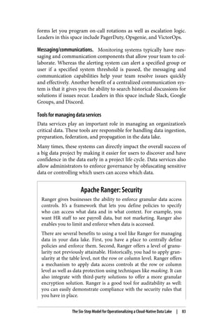 forms let you program on-call rotations as well as escalation logic.
Leaders in this space include PagerDuty, Opsgenie, and VictorOps.
Messaging/communications. Monitoring systems typically have mes‐
saging and communication components that allow your team to col‐
laborate. Whereas the alerting system can alert a specified group or
user if a specified system threshold is passed, the messaging and
communication capabilities help your team resolve issues quickly
and effectively. Another benefit of a centralized communication sys‐
tem is that it gives you the ability to search historical discussions for
solutions if issues recur. Leaders in this space include Slack, Google
Groups, and Discord.
Tools for managing data services
Data services play an important role in managing an organization’s
critical data. These tools are responsible for handling data ingestion,
preparation, federation, and propagation in the data lake.
Many times, these systems can directly impact the overall success of
a big data project by making it easier for users to discover and have
confidence in the data early in a project life cycle. Data services also
allow administrators to enforce governance by obfuscating sensitive
data or controlling which users can access which data.
Apache Ranger: Security
Ranger gives businesses the ability to enforce granular data access
controls. It’s a framework that lets you define policies to specify
who can access what data and in what context. For example, you
want HR staff to see payroll data, but not marketing. Ranger also
enables you to limit and enforce when data is accessed.
There are several benefits to using a tool like Ranger for managing
data in your data lake. First, you have a place to centrally define
policies and enforce them. Second, Ranger offers a level of granu‐
larity not previously attainable. Historically, you had to apply gran‐
ularity at the table level, not the row or column level. Ranger offers
a mechanism to apply data access controls at the row or column
level as well as data protection using techniques like masking. It can
also integrate with third-party solutions to offer a more granular
encryption solution. Ranger is a good tool for auditability as well:
you can easily demonstrate compliance with the security rules that
you have in place.
The Six-Step Model for Operationalizing a Cloud-Native Data Lake | 83
 