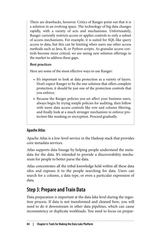 There are drawbacks, however. Critics of Ranger point out that it is
a solution in an evolving space. The technology of big data changes
rapidly, with a variety of acts and mechanisms. Unfortunately,
Ranger currently restricts access or applies controls to only a subset
of access mechanisms. For example, it is suited for SQL-like query
access to data, but this can be limiting when users use other access
methods such as Java, R, or Python scripts. As granular access con‐
trols become more critical, we are seeing new solution offerings in
the market to address these gaps.
Best practices
Here are some of the most effective ways to use Ranger:
• It’s important to look at data protection as a variety of layers.
Don’t expect Ranger to be the one solution that offers complete
protection; it should be just one of the protection controls that
you enforce.
• Because the Ranger policies you set affect your business users,
always begin by trying simple policies for auditing, then follow
with more data access controls like row and column filtering,
and finally look at a much stronger mechanism to enforce pro‐
tection like masking or encryption. Proceed gradually.
Apache Atlas
Apache Atlas is a low-level service in the Hadoop stack that provides
core metadata services.
Atlas supports data lineage by helping people understand the meta‐
data for the data. It’s intended to provide a discoverability mecha‐
nism for people to better parse the data.
Atlas concentrates all the tribal knowledge held within all these data
silos and exposes it to the people searching for data. Users can
search for a column, a data type, or even a particular expression of
data.
Step 3: Prepare and Train Data
Data preparation is important at the data lake level during the inges‐
tion process. If data is not transformed and cleaned here, you will
need to do it downstream in other data pipelines, which can cause
inconsistency or duplicate workloads. You need to focus on prepar‐
84 | Chapter 6: Tools for Making the Data Lake Platform
 