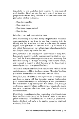 ing data to put into a data lake that’s accessible for one source of
truth; in effect, this allows your data teams to speak the same lan‐
guage about data and easily consume it. We can break down data
preparation into four main areas:
• Data discoverability
• Data preparation
• Data fusion (augmentation)
• Data filtering
Let’s take a closer look at each of these areas.
Data discoverability is important during data preparation because as
your organization grows, it can be very time-consuming to try to
identify what data is available. You need to make it easy for users to
log into a data portal and see what data assets they can access. It is
also critical that your users have a high degree of confidence in the
data that you are putting into the data lake.
Data preparation is not one step, but a combination of many steps.
For example, ingestion basically means consuming data from sour‐
ces. That’s the first step in data preparation, which is ensuring that
the data is coming in. It might be coming from multiple sources,
and you need to connect to all of them and get the data, which is
essentially raw, into a new system (data lake).
This data is not yet ready for direct consumption, which is where
sanitizing comes in. This is also known as data “cleansing,” in which
you remove redundancies and incorrect records and values.
Data fusion, also referred to as data augmentation, is when you fuse
data from one source with data from other sources. Implementing
good master-data management and data-preparation practices ena‐
bles users to more easily fuse disparate data sources. Then, having a
single shared repository of data and breaking down data silos means
that users can extract value from more types of data in a much
shorter timeframe.
Data filtering comes in during data preparation, when the data team
helps you filter out everything but the data that’s useful to you. Some
groups want only a subset of the data. For instance, if you’re work‐
ing in a big bank and you’re in the equities group, you might not
want to see bond data.
The Six-Step Model for Operationalizing a Cloud-Native Data Lake | 85
 