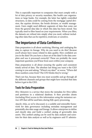 This is especially important to companies that must comply with a
lot of data privacy or security mandates, like health care organiza‐
tions or large banks. For example, the latter has tightly controlled
structures, so data could be coming from the mortgage capital divi‐
sion, the equities division, the bonds division, or wealth manage‐
ment. Users might need different segments of data that come out
from the general data lake in which this data has been stored. You
typically need to filter based on your requirements. When you filter,
the datasets are refined into simply what you need, without includ‐
ing other data that can be repetitive, irrelevant, or sensitive.
The Importance of Data Confidence
Data preparation is all about sanitizing, filtering, and cataloging the
data to capture its lineage. Why do you need to do this? Because
you’ll always have issues related to data quality. How confident are
you in the data? Do you have a clean set of the data? Is the data com‐
plete and was it processed correctly? These are probably the most
important questions you’ll hear from users within your company.
Data preparation is all about ensuring the quality and consistent
timely arrival of data. The absolute last thing you want is the CEO
coming to you and asking, “Where’s my data?” or worse, “Where did
these numbers come from? The CFO thinks they’re wrong.”
That’s not fun, because then you must scramble and go through all
the different channels and groups that might have touched that data
before it got to the CEO.
Tools for Data Preparation
Hive Metastore is a service that stores the metadata for Hive tables
and partitions in a relational database. It then provides clients
(including Hive) access to this information using the metastore ser‐
vice API that will be used later, during SQL query processing.
Apache Atlas, as we’ve discussed, is a scalable and extensible frame‐
work for data governance including metadata management and
potentially also data usage and lineage. It allows enterprises to define
and classify data and build a unified catalog of governable data
assets. This unified catalog can be used by data analysts and scien‐
tists for their data analysis as well as by engineers and IT adminis‐
86 | Chapter 6: Tools for Making the Data Lake Platform
 
