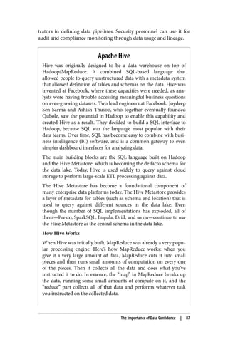 trators in defining data pipelines. Security personnel can use it for
audit and compliance monitoring through data usage and lineage.
Apache Hive
Hive was originally designed to be a data warehouse on top of
Hadoop/MapReduce. It combined SQL-based language that
allowed people to query unstructured data with a metadata system
that allowed definition of tables and schemas on the data. Hive was
invented at Facebook, where these capacities were needed, as ana‐
lysts were having trouble accessing meaningful business questions
on ever-growing datasets. Two lead engineers at Facebook, Joydeep
Sen Sarma and Ashish Thusoo, who together eventually founded
Qubole, saw the potential in Hadoop to enable this capability and
created Hive as a result. They decided to build a SQL interface to
Hadoop, because SQL was the language most popular with their
data teams. Over time, SQL has become easy to combine with busi‐
ness intelligence (BI) software, and is a common gateway to even
simpler dashboard interfaces for analyzing data.
The main building blocks are the SQL language built on Hadoop
and the Hive Metastore, which is becoming the de facto schema for
the data lake. Today, Hive is used widely to query against cloud
storage to perform large-scale ETL processing against data.
The Hive Metastore has become a foundational component of
many enterprise data platforms today. The Hive Metastore provides
a layer of metadata for tables (such as schema and location) that is
used to query against different sources in the data lake. Even
though the number of SQL implementations has exploded, all of
them—Presto, SparkSQL, Impala, Drill, and so on—continue to use
the Hive Metastore as the central schema in the data lake.
How Hive Works
When Hive was initially built, MapReduce was already a very popu‐
lar processing engine. Here’s how MapReduce works: when you
give it a very large amount of data, MapReduce cuts it into small
pieces and then runs small amounts of computation on every one
of the pieces. Then it collects all the data and does what you’ve
instructed it to do. In essence, the “map” in MapReduce breaks up
the data, running some small amounts of compute on it, and the
“reduce” part collects all of that data and performs whatever task
you instructed on the collected data.
The Importance of Data Confidence | 87
 