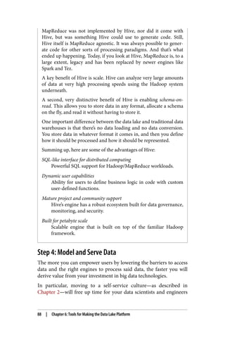 MapReduce was not implemented by Hive, nor did it come with
Hive, but was something Hive could use to generate code. Still,
Hive itself is MapReduce agnostic. It was always possible to gener‐
ate code for other sorts of processing paradigms. And that’s what
ended up happening. Today, if you look at Hive, MapReduce is, to a
large extent, legacy and has been replaced by newer engines like
Spark and Tez.
A key benefit of Hive is scale. Hive can analyze very large amounts
of data at very high processing speeds using the Hadoop system
underneath.
A second, very distinctive benefit of Hive is enabling schema-on-
read. This allows you to store data in any format, allocate a schema
on the fly, and read it without having to store it.
One important difference between the data lake and traditional data
warehouses is that there’s no data loading and no data conversion.
You store data in whatever format it comes in, and then you define
how it should be processed and how it should be represented.
Summing up, here are some of the advantages of Hive:
SQL-like interface for distributed computing
Powerful SQL support for Hadoop/MapReduce workloads.
Dynamic user capabilities
Ability for users to define business logic in code with custom
user-defined functions.
Mature project and community support
Hive’s engine has a robust ecosystem built for data governance,
monitoring, and security.
Built for petabyte scale
Scalable engine that is built on top of the familiar Hadoop
framework.
Step 4: Model and Serve Data
The more you can empower users by lowering the barriers to access
data and the right engines to process said data, the faster you will
derive value from your investment in big data technologies.
In particular, moving to a self-service culture—as described in
Chapter 2—will free up time for your data scientists and engineers
88 | Chapter 6: Tools for Making the Data Lake Platform
 