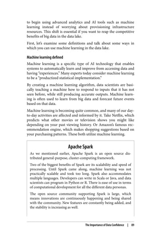 to begin using advanced analytics and AI tools such as machine
learning instead of worrying about provisioning infrastructure
resources. This shift is essential if you want to reap the competitive
benefits of big data in the data lake.
First, let’s examine some definitions and talk about some ways in
which you can use machine learning in the data lake.
Machine learning defined
Machine learning is a specific type of AI technology that enables
systems to automatically learn and improve from accessing data and
having “experiences.” Many experts today consider machine learning
to be a “productized statistical implementation.”
By creating a machine learning algorithm, data scientists are basi‐
cally teaching a machine how to respond to inputs that it has not
seen before, while still producing accurate outputs. Machine learn‐
ing is often used to learn from big data and forecast future events
based on that data.
Machine learning is becoming quite common, and many of our day-
to-day activities are affected and informed by it. Take Netflix, which
predicts what other movies or television shows you might like
depending on your past viewing history. Or Amazon’s famous rec‐
ommendation engine, which makes shopping suggestions based on
your purchasing patterns. These both utilize machine learning.
Apache Spark
As we mentioned earlier, Apache Spark is an open source dis‐
tributed general-purpose, cluster-computing framework.
Two of the biggest benefits of Spark are its scalability and speed of
processing. Until Spark came along, machine learning was not
practically scalable and took too long. Spark also accommodates
multiple languages. Developers can write in Scala or Java, and data
scientists can program in Python or R. There is ease of use in terms
of computational development for all the different data personas.
The open source community supporting Spark is large, which
means innovations are continuously happening and being shared
with the community. New features are constantly being added, and
the stability is increasing as well.
The Importance of Data Confidence | 89
 