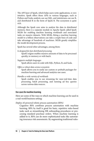 The API layer of Spark, which helps users write applications, is very
intuitive. Spark offers those APIs in various languages, such as
Python and Scala; analysts can use SQL, and statisticians can use R,
and distributed R in the form of Spark R. The ecosystem is quite
rich.
Although the Spark core aims to analyze the data in distributed
memory, there is a separate module in Apache Spark called Spark
MLlib for enabling machine learning workloads and associated
tasks on massive datasets. With MLlib, fitting a machine learning
model to a billion observations can take a couple lines of code and
take advantage of hundreds of machines. MLlib greatly simplifies
the model development process.
Spark has several other advantages, among them:
Is designed for fast distributed processing
Spark’s engine enables massive amounts of data to be processed
quickly, in-memory or with batch.
Supports multiple languages
Spark allows users to code with SQL, Python, R, and Scala.
Offers a robust data science ecosystem
Spark allows you to easily use custom or prebuilt packages for
machine learning and advanced analytics use cases.
Handles a wide variety of workloads
Spark enables you to use streaming for near-real-time data
processing, batch processing, and running ad hoc queries
across various data sources.
Use cases for machine learning
Here are some of the ways in which machine learning can be used in
a real-world business setting:
Deploy AI-powered robotic process automation (RPA)
Cognitive RPA combines process automation with machine
learning. RPA by itself is good for basic, repetitive rules-based
tasks such as streamlining HR onboarding procedures or pro‐
cessing standard purchase orders. When machine learning is
added to it, RPA can do more sophisticated tasks like automat‐
ing insurance risk assessments. By augmenting traditional rules-
90 | Chapter 6: Tools for Making the Data Lake Platform
 