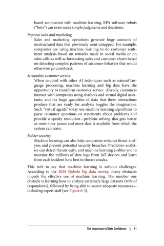 based automation with machine learning, RPA software robots
(“bots”) can even make simple judgments and decisions.
Improve sales and marketing
Sales and marketing operations generate huge amounts of
unstructured data that previously went untapped. For example,
companies are using machine learning to do customer senti‐
ment analysis based on remarks made in social media or on
sales calls as well as forecasting sales and customer churn based
on detecting complex patterns of customer behavior that would
otherwise go unnoticed.
Streamline customer service
When coupled with other AI techniques such as natural lan‐
guage processing, machine learning and big data have the
opportunity to transform customer service. Already, customers
interact with companies using chatbots and virtual digital assis‐
tants, and the huge quantities of data that these interactions
produce that are ready for analysis boggles the imagination.
Such “virtual agents” today use machine learning algorithms to
parse customer questions or statements about problems and
provide a speedy resolution—problem-solving that gets better
as more time passes and more data is available from which the
system can learn.
Bolster security
Machine learning can also help companies enhance threat anal‐
yses and prevent potential security breaches. Predictive analyt‐
ics can detect threats early, and machine learning enables you to
monitor the millions of data logs from IoT devices and learn
from each incident how best to thwart attacks.
This isn’t to say that machine learning is without challenges.
According to the 2018 Qubole big data survey, many obstacles
impede the effective use of machine learning. The number one
obstacle is learning how to analyze extremely large datasets (40% of
respondents), followed by being able to secure adequate resources—
including expert staff (see Figure 6-3).
The Importance of Data Confidence | 91
 