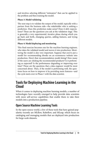 and involves selecting different “estimators” that can be applied to
the problem and then training the model.
Phase 3: Model validating
The next step is to validate the output of the model, typically with a
partner from the business side—the stakeholder who is seeking a
prediction. Does this prediction make sense? Does it defy expecta‐
tions? These are the questions you ask at the validation stage. This
is generally a very experimental, iterative phase during which you
go back and forth, changing queries, adding features, and trying
different models.
Phase 4: Model deploying and monitoring
This final exercise becomes one for the machine learning engineer,
who takes the validated model and moves it into production. Moni‐
toring the model is also very important. Suppose that you’ve put a
model for recommending ebooks on an ecommerce website into
production. How’s that recommendation model doing? How many
of the users are clicking the recommended products? Is it perform‐
ing as expected? Is the performance degrading or improving over
time? Those are the questions that a data engineer would be most
concerned about. Then, if the model is performing well, the ques‐
tions focus on how to improve it by providing more features—and
the cycle starts over in Phase 1 with the data scientist.
Tools for Deploying Machine Learning in the
Cloud
When it comes to deploying machine learning models, a number of
technologies have recently emerged to help provide data scientists
with more self-service capabilities that enable them to take their
models into a production pipeline.
Open Source Machine Learning Tools
In the open source world, a few of these tools that have gained pop‐
ularity recently are MLflow, Kubeflow, and MLeap, which focus on
cataloging and managing models that are deployed into production
for large-scale datasets.
Tools for Deploying Machine Learning in the Cloud | 93
 