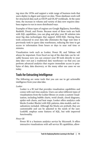 ing since the 1970s and support a wide range of business tools that
users deploy to digest and report on data. These databases work well
for structured data such as OLTP and OLAP workloads. At the same
time, the increase in volume and variety of data now requires data‐
base engines to run in more distributed ways.
Examples of these types of engines are Google BigQuery, Snowflake,
Redshift, Druid, and Presto. Because most of these tools are built
with SQL capabilities, you can plug and play your BI solution into
most big data technologies that support ANSI-SQL. Having these
tools connected to your data lake eliminates the huge wait time it
previously took to query data warehouses, reducing the time to get
access to information from hours or days to near real time or
minutes.
Visualization tools such as Looker, Power BI, and Tableau will
always be important. Even Excel on top of the data lake can be val‐
uable because now you can connect your BI tools directly to your
data lake—not just a traditional data warehouse—so that you can
perform advanced analytics that require immediate access to peta‐
bytes of data, data discovery, or the many other use cases we see
today.
Tools for Extracting Intelligence
The following are some tools that you can use to get actionable
intelligence from your data lake.
Looker
Looker is a BI tool that provides visualization capabilities and
comes with real-time analysis. Users can select different types of
visualizations from the Looker library or create a custom visual‐
ization, including bubble charts, word clouds, chord diagrams,
spider-web charts, and heat maps. Looker offers analytics code
blocks (Looker Blocks) with SQL patterns, data models, and vis‐
ualizations included. Although the blocks are prebuilt, they are
customizable and can be adjusted to the needs of the user.
LookML employs some features of SQL, but with improved
functionality.
Power BI
Power BI is a business analytics service by Microsoft. It offers
interactive visualizations with self-service BI capabilities, allow‐
Tools for Deploying Machine Learning in the Cloud | 95
 