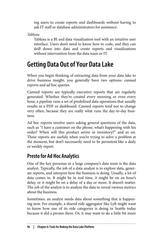 ing users to create reports and dashboards without having to
ask IT staff or database administrators for assistance.
Tableau
Tableau is a BI and data visualization tool with an intuitive user
interface. Users don’t need to know how to code, and they can
drill down into data and create reports and visualizations
without intervention from the data team or IT.
Getting Data Out of Your Data Lake
When you begin thinking of extracting data from your data lake to
drive business insight, you generally have two options: canned
reports and ad hoc queries.
Canned reports are typically executive reports that are regularly
generated. Whether they’re created every morning or even every
hour, a pipeline runs a set of predefined data operations that usually
results in a PDF or dashboard. Canned reports tend not to change
very often, because they are really what runs the day-to-day busi‐
ness.
Ad hoc reports involve users asking general questions of the data,
such as “I have a customer on the phone, what’s happening with his
order? When will this product arrive in inventory?” and so on.
These reports are usefuly when you’re trying to solve a problem at
the moment, but don’t necessarily need to be persistent like a daily
or weekly report.
Presto for Ad Hoc Analytics
One of the key personas in a large company’s data team is the data
analyst. Typically, the job of a data analyst is to explore data, gener‐
ate reports, and interpret how the business is doing. Usually, a lot of
data comes in. It might be in real time, it might be on an hour’s
delay, or it might be on a delay of a day or more. It doesn’t matter.
The job of the analyst is to analyze the data to reveal various metrics
about the business.
Sometimes, an analyst needs data about something that is happen‐
ing now. For example, a shared-ride aggregator like Lyft might want
to know how one of its ride categories is doing in Seattle today
because it did a promo there. Or, it may want to do a little bit more
96 | Chapter 6: Tools for Making the Data Lake Platform
 