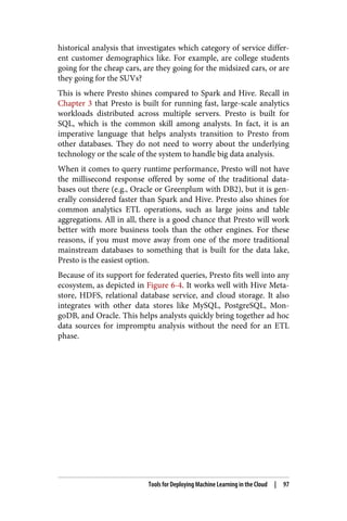 historical analysis that investigates which category of service differ‐
ent customer demographics like. For example, are college students
going for the cheap cars, are they going for the midsized cars, or are
they going for the SUVs?
This is where Presto shines compared to Spark and Hive. Recall in
Chapter 3 that Presto is built for running fast, large-scale analytics
workloads distributed across multiple servers. Presto is built for
SQL, which is the common skill among analysts. In fact, it is an
imperative language that helps analysts transition to Presto from
other databases. They do not need to worry about the underlying
technology or the scale of the system to handle big data analysis.
When it comes to query runtime performance, Presto will not have
the millisecond response offered by some of the traditional data‐
bases out there (e.g., Oracle or Greenplum with DB2), but it is gen‐
erally considered faster than Spark and Hive. Presto also shines for
common analytics ETL operations, such as large joins and table
aggregations. All in all, there is a good chance that Presto will work
better with more business tools than the other engines. For these
reasons, if you must move away from one of the more traditional
mainstream databases to something that is built for the data lake,
Presto is the easiest option.
Because of its support for federated queries, Presto fits well into any
ecosystem, as depicted in Figure 6-4. It works well with Hive Meta‐
store, HDFS, relational database service, and cloud storage. It also
integrates with other data stores like MySQL, PostgreSQL, Mon‐
goDB, and Oracle. This helps analysts quickly bring together ad hoc
data sources for impromptu analysis without the need for an ETL
phase.
Tools for Deploying Machine Learning in the Cloud | 97
 