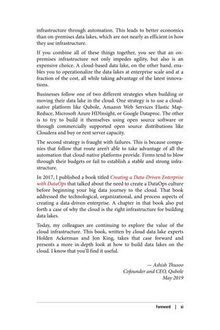 infrastructure through automation. This leads to better economics
than on-premises data lakes, which are not nearly as efficient in how
they use infrastructure.
If you combine all of these things together, you see that an on-
premises infrastructure not only impedes agility, but also is an
expensive choice. A cloud-based data lake, on the other hand, ena‐
bles you to operationalize the data lakes at enterprise scale and at a
fraction of the cost, all while taking advantage of the latest innova‐
tions.
Businesses follow one of two different strategies when building or
moving their data lake in the cloud. One strategy is to use a cloud-
native platform like Qubole, Amazon Web Services Elastic Map‐
Reduce, Microsoft Azure HDInsight, or Google Dataproc. The other
is to try to build it themselves using open source software or
through commercially supported open source distributions like
Cloudera and buy or rent server capacity.
The second strategy is fraught with failures. This is because compa‐
nies that follow that route aren’t able to take advantage of all the
automation that cloud-native platforms provide. Firms tend to blow
through their budgets or fail to establish a stable and strong infra‐
structure.
In 2017, I published a book titled Creating a Data-Driven Enterprise
with DataOps that talked about the need to create a DataOps culture
before beginning your big data journey to the cloud. That book
addressed the technological, organizational, and process aspects of
creating a data-driven enterprise. A chapter in that book also put
forth a case of why the cloud is the right infrastructure for building
data lakes.
Today, my colleagues are continuing to explore the value of the
cloud infrastructure. This book, written by cloud data lake experts
Holden Ackerman and Jon King, takes that case forward and
presents a more in-depth look at how to build data lakes on the
cloud. I know that you’ll find it useful.
— Ashish Thusoo
Cofounder and CEO, Qubole
May 2019
Foreword | xi
 