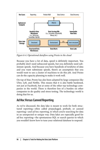 Figure 6-4. Operational dataflow using Presto in the cloud
Because you have a lot of data, speed is definitely important. You
probably don’t need subsecond speeds, but you definitely need sub‐
minute speeds. And because you have hundreds of terabytes of data
and you want subminute speeds, there’s an assumption that you
would want to use a cluster of machines to do this job. And Presto
can do the capacity planning to make it work well.
On top of that, Presto has also been adopted by large companies like
Uber, Lyft, and Netflix. This means that it is also battle hardened,
not just at Facebook, but at some of the other top technology com‐
panies in the world. There is therefore less of a burden on other
companies to do quality and stress testing. The technology world is
doing that for us.
Ad Hoc Versus Canned Reporting
As we’ve discussed, the data lake is meant to work for both struc‐
tured reporting—often called prepackaged, prebuilt, or canned
reporting—and ad hoc reporting, in which you’re searching for data
in an unexpected or unique way. Data lakes are especially good for
ad hoc reporting—the spontaneous SQL or search queries to which
you wouldn’t know how to tune your relational database to respond.
98 | Chapter 6: Tools for Making the Data Lake Platform
 