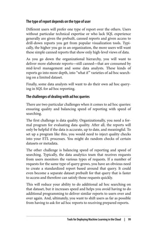 The type of report depends on the type of user
Different users will prefer one type of report over the others. Users
without particular technical expertise or who lack SQL experience
generally are given the prebuilt, canned reports and given access to
drill-down reports you get from popular visualization tools. Typi‐
cally, the higher you go in an organization, the more users will want
these simple canned reports that show only high-level views of data.
As you go down the organizational hierarchy, you will want to
deliver more elaborate reports—still canned—that are consumed by
mid-level management and some data analysts. These kinds of
reports go into more depth, into “what if” varieties of ad hoc search‐
ing on a limited dataset.
Finally, some data analysts will want to do their own ad hoc query‐
ing in SQL for ad hoc reporting.
The challenges of dealing with ad hoc queries
There are two particular challenges when it comes to ad hoc queries:
ensuring quality and balancing speed of reporting with speed of
searching.
The first challenge is data quality. Organizationally, you need a for‐
mal program for evaluating data quality. After all, the reports will
only be helpful if the data is accurate, up to date, and meaningful. To
set up a program like this, you would need to inject quality checks
into your ETL processes. You might do random checks of certain
datasets or metadata.
The other challenge is balancing speed of reporting and speed of
searching. Typically, the data analytics team that receives requests
from users monitors the various types of requests. If a number of
requests for the same type of query grows, you have an obvious need
to create a standardized report based around that query. It could
even become a separate dataset prebuilt for that query that is faster
to access and therefore can satisfy those requests quickly.
This will reduce your ability to do additional ad hoc searching on
that dataset, but it increases speed and helps you avoid having to do
additional programming to deliver similar reports to users over and
over again. And, ultimately, you want to shift users as far as possible
from having to ask for ad hoc reports to receiving prepared reports.
Tools for Deploying Machine Learning in the Cloud | 99
 