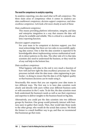 The need for competence in analytics reporting
In analytics reporting, you also need what we’ll call competence. The
three main areas of competence when it comes to analytics are:
data-enablement competence, decision-support competence, and data-
excellence competence. Let’s look a bit more closely at each of these:
Data-enablement competence
This means providing platform information, integrity, and data
and enterprise integration in a way that ensures the data will
always be available and reliable. This is critical to a smooth ana‐
lytics reporting function.
Decision-support competence
For your team to be competent at decision support, you first
must acknowledge that there are two sides to successfully apply‐
ing data science. One is that the data scientist is expected to be
knowledgeable about implementing various mathematical mod‐
els to detect patterns in the data. The other side of it is that data
scientists also need to understand the business, or they won’t be
of any real help to the bottom line.
Data-excellence competence
What happens with data in the end is very much a function of
how well and how tight the data-excellence processes are. These
processes include what the data team—data engineering in par‐
ticular—is doing to ensure that the data is of the highest quality
so that business decisions can be made using it.
Structurally, this means that you can organize your data teams in
two different ways. The first way is to have data scientists work
closely and directly with users within your different business units
or with executives in the C-suite. To do this, the data scientists must
both understand the business’s needs as well as use their experience
and expertise to deliver insights to the business based on big data.
Alternatively, you could put the data scientists into two different
groups by function. One group would primarily interact with busi‐
ness users to gather their needs. Then, they would take those needs
to the other group, who would do the actual data science. We think
the former is a much healthier way to go, and thus we recommend
that businesses go that route.
100 | Chapter 6: Tools for Making the Data Lake Platform
 