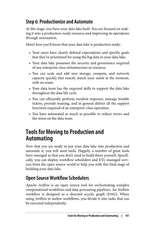 Step 6: Productionize and Automate
At this stage, you have your data lake built. You are focused on mak‐
ing it into a production-ready resource and improving its operations
through automation.
Here’s how you’ll know that your data lake is production ready:
• Your users have clearly defined expectations and specific goals
that they’ve prioritized for using the big data in your data lake.
• Your data lake possesses the security and governance required
of any enterprise-class infrastructure or resource.
• You can scale and add new storage, compute, and network
capacity quickly that exactly match your needs at the moment,
with no waste.
• Your data team has the required skills to support the data lake
throughout the data life cycle.
• You can efficiently perform incident response, manage trouble
tickets, provide training, and in general deliver all the support
functions required of an enterprise-class operation.
• You have automated as much as possible to reduce errors and
the stress on the data team.
Tools for Moving to Production and
Automating
Now that you are ready to put your data lake into production and
automate it, you will need tools. Happily, a number of great tools
have emerged so that you don’t need to build them yourself. Specifi‐
cally, you can deploy workflow schedulers and ETL managed serv‐
ices from the open source world to help you with this final stage of
building your data lake.
Open Source Workflow Schedulers
Apache Airflow is an open source tool for orchestrating complex
computational workflows and data-processing pipelines. An Airflow
workflow is designed as a directed acyclic graph (DAG). When
using Airflow to author workflows, you divide it into tasks that can
be executed independently.
Tools for Moving to Production and Automating | 101
 