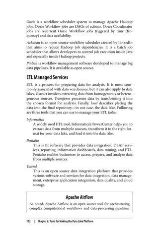 Oozie is a workflow scheduler system to manage Apache Hadoop
jobs. Oozie Workflow jobs are DAGs of actions. Oozie Coordinator
jobs are recurrent Oozie Workflow jobs triggered by time (fre‐
quency) and data availability.
Azkaban is an open source workflow scheduler created by LinkedIn
that aims to reduce Hadoop job dependencies. It is a batch job
scheduler that allows developers to control job execution inside Java
and especially inside Hadoop projects.
Pinball is workflow management software developed to manage big
data pipelines. It is available as open source.
ETL Managed Services
ETL is a process for preparing data for analysis. It is most com‐
monly associated with data warehouses, but it can also apply to data
lakes. Extract involves extracting data from homogeneous or hetero‐
geneous sources. Transform processes data by transforming it into
the chosen format for analysis. Finally, load describes placing the
data into the final repository—in our case, the data lake. Following
are three tools that you can use to manage your ETL tasks:
Informatica
A widely used ETL tool, Informatica’s PowerCenter helps you to
extract data from multiple sources, transform it to the right for‐
mat for your data lake, and load it into the data lake.
Pentaho
This is BI software that provides data integration, OLAP serv‐
ices, reporting, information dashboards, data mining, and ETL.
Pentaho enables businesses to access, prepare, and analyze data
from multiple sources.
Talend
This is an open source data integration platform that provides
various software and services for data integration, data manage‐
ment, enterprise application integration, data quality, and cloud
storage.
Apache Airflow
As noted, Apache Airflow is an open source tool for orchestrating
complex computational workflows and data-processing pipelines.
102 | Chapter 6: Tools for Making the Data Lake Platform
 