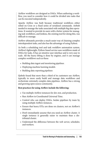 Airflow workflows are designed as DAGs. When authoring a work‐
flow, you need to consider how it could be divided into tasks that
can be executed independently.
Apache Airflow was built because traditional workflows either
relied on Cron or a fixed series of serialized commands. Airbnb
needed to manage the tasks associated with multiple big data opera‐
tions. It wanted to provide its users with a better system for manag‐
ing task workflows, and Jenkins, the existing tool for doing this, was
difficult to manage.
Airflow ultimately provides a much easier way of chaining complex
interdependent tasks, and also has the advantage of using Python.
As both a scheduling tool and task workflow automation system,
Airflow’s lightweight, Python-based service uses workflows made of
DAGs for tasks. It has an intuitive user interface and is very easy to
scale. All the heavy lifting is done by engines, and it can manage
complex workflows such as these:
• Building data ingest and monitoring pipelines
• Deploying machine learning models
• Building data-reporting pipelines
Qubole found that more than a third of its customers use Airflow,
typically to more easily build and manage data workflows and
orchestrate extremely complex data pipelines. Airflow has a strong
and growing open source community.
Best practices for using Airflow include the following:
• Use multiple Airflow instances for dev, test, and production.
• Run Airflow in Coordinated Universal Time.
• Control who can deploy DAGs. Isolate pipelines by team by
using multiple Airflow instances.
• Ensure that heavy ETLs are done on clusters, not on Airflow’s
instances.
• Don’t immediately assume that you need an Airflow cluster. A
single instance is generally easier to maintain than a dis‐
tributed cluster.
• Understand the difference between the web server, scheduler,
and workers.
Tools for Moving to Production and Automating | 103
 