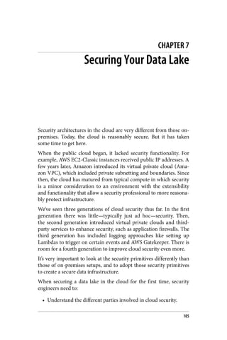 CHAPTER 7
Securing Your Data Lake
Security architectures in the cloud are very different from those on-
premises. Today, the cloud is reasonably secure. But it has taken
some time to get here.
When the public cloud began, it lacked security functionality. For
example, AWS EC2-Classic instances received public IP addresses. A
few years later, Amazon introduced its virtual private cloud (Ama‐
zon VPC), which included private subnetting and boundaries. Since
then, the cloud has matured from typical compute in which security
is a minor consideration to an environment with the extensibility
and functionality that allow a security professional to more reasona‐
bly protect infrastructure.
We’ve seen three generations of cloud security thus far. In the first
generation there was little—typically just ad hoc—security. Then,
the second generation introduced virtual private clouds and third-
party services to enhance security, such as application firewalls. The
third generation has included logging approaches like setting up
Lambdas to trigger on certain events and AWS Gatekeeper. There is
room for a fourth generation to improve cloud security even more.
It’s very important to look at the security primitives differently than
those of on-premises setups, and to adopt those security primitives
to create a secure data infrastructure.
When securing a data lake in the cloud for the first time, security
engineers need to:
• Understand the different parties involved in cloud security.
105
 
