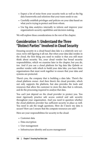 • Expect a lot of noise from your security tools as well as the big
data frameworks and solutions that your team needs to use.
• Carefully establish privileges and policies on your data based on
what you’re trying to protect and from whom.
• Use big data analytics internally to inform and improve your
organization’s security capabilities and decision making.
We will explore these considerations in the rest of the chapter.
Consideration 1: Understand the Three
“Distinct Parties” Involved in Cloud Security
Ensuring security in a cloud-based data lake is a relatively new sci‐
ence; we’re still figuring it all out. But when your data lake resides in
the cloud, the first thing you need to realize is that you still must
think about security. Yes, your cloud vendor has broad security
responsibilities, which we examine later in the chapter, but you do,
too. And if you use a cloud platform for big data like Qubole or
another vendor with which to build your data lake, you have three
organizations that must work together to ensure that your data and
systems are protected.
There’s you, the company that is building a data lake. There’s the
cloud platform owner. And then there’s the cloud provider, which
not only supports the platform, but also provides the tools and
resources that allow the customer to store the data that is relevant,
and do the processing required to analyze that data.
You can’t just depend on the cloud provider to protect you. You
must rigorously practice safe access control and safe security
throughout your organization. And you need to question whether
the cloud platform provider has sufficient security in place as well.
You need to ask the tough questions. How do I know my data is
secure? How can I ensure that the compute resources are safe?
Here are your responsibilities for security in the cloud:
• Customer data
• Data encryption
• User management
• Infrastructure identity and access management
106 | Chapter 7: Securing Your Data Lake
 