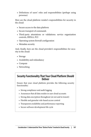 • Definitions of users’ roles and responsibilities (perhaps using
personas)
Here are the cloud platform vendor’s responsibilities for security in
the cloud:
• Secure access to the data platform
• Secure transport of commands
• Third-party attestations or validations: service organization
controls, HIPAA, PCI
• Operating system firewall configuration
• Metadata security
And, finally, here are the cloud provider’s responsibilities for secu‐
rity in the cloud:
• Storage
• Availability and redundancy
• Compute
• Networking
Security Functionality That Your Cloud Platform Should
Deliver
Ensure that your cloud platform provides the following security
functionality:
• Strong compliance and audit logging
• Assurances that all data resides in user cloud accounts
• Strong data encryption throughout (at rest and in transit)
• Flexible and granular role-based access control
• Transparent availability and performance reporting
• Secure software development life cycle
Consideration 1: Understand the Three “Distinct Parties” Involved in Cloud Security | 107
 