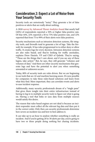 Consideration 2: Expect a Lot of Noise from
Your Security Tools
Security tools are notoriously “noisy.” They generate a lot of false
positives or alerts that are really about nothing.
A 2018 survey by Advanced Threat Analytics found that nearly half
(44%) of respondents reported a 50% or higher false-positive rate.
Of that 44%, 22% reported a 50 to 75% false-positive rate, and 22%
reported that from 75 to 99% of their alerts were false positives.
Security mechanisms such as intrusion detection systems, file integ‐
rity tools, and firewalls tend to generate a lot of logs. Take the fire‐
wall, for example. It has rules programmed in to either deny or allow
traffic. It creates logs for every decision. Intrusion detection systems
are also rules based, and they’re looking for traffic anomalies,
explains Drew Daniels, VP and CISO of Qubole. They’re saying,
“‘These are the things that I care about, and if you see any of these
logins, take action.’” But, he says, they still generate “volumes and
volumes of data.” And there are other security mechanisms that gen‐
erate logs and have the potential to alert you when something
unwanted or unknown occurs.
Today, 80% of security tools are rules driven. But we are beginning
to see tools that are AI and machine learning aware. It’s now possible
for companies to take these rules-based solutions and learn from
what they find. More important, they can correlate events and alerts
to ease incident response.
Additionally, many security professionals dream of a “single pane”
that gives them insight into their entire infrastructure instead of
having to log in to multiple security tools to figure out what is going
on. Having a tool that links or uses data from multiple sources
would satisfy this desire.
The reason that rules-based engines are not ideal is because an inci‐
dent responder must collect all the relevant log data and then put it
in the correct order. Only then can security professionals determine
how severe an incident was and how to best address it.
It can take up to an hour to analyze whether something is really an
incident. And if you’re getting 20 to 30 alerts per day, you’re going to
have two or three people doing nothing but chasing incidents.
108 | Chapter 7: Securing Your Data Lake
 