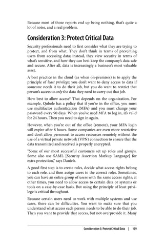 Because most of those reports end up being nothing, that’s quite a
lot of noise, and a real problem.
Consideration 3: Protect Critical Data
Security professionals need to first consider what they are trying to
protect, and from what. They don’t think in terms of preventing
users from accessing data; instead, they view security in terms of
what’s sensitive, and how they can best keep the company’s data safe
and secure. After all, data is increasingly a business’s most valuable
asset.
A best practice in the cloud (as when on-premises) is to apply the
principle of least privilege: you don’t want to deny access to data if
someone needs it to do their job, but you do want to restrict that
person’s access to only the data they need to carry out that job.
How best to allow access? That depends on the organization. For
example, Qubole has a policy that if you’re in the office, you must
use multifactor authentication (MFA) and you must change your
password every 90 days. When you’ve used MFA to log in, it’s valid
for 24 hours. Then you need to sign in again.
However, when you’re out of the office (remote), your MFA login
will expire after 8 hours. Some companies are even more restrictive
and don’t allow personnel to access resources remotely without the
use of a virtual private network (VPN) connection to ensure that the
data transmitted and received is properly encrypted.
“Some of our most successful customers set up roles and groups.
Some also use SAML [Security Assertion Markup Language] for
extra protection,” says Daniels.
A good first step is to create roles, decide what access rights belong
to each role, and then assign users to the correct roles. Sometimes,
you can have an entire group of users with the same access rights; at
other times, you need to allow access to certain data or systems or
tools on a case-by-case basis. But using the principle of least privi‐
lege is critical throughout.
Because certain users need to work with multiple systems and use
cases, there can be difficulties. You want to make sure that you
understand what access each person needs to be able to do their job.
Then you want to provide that access, but not overprovide it. Many
Consideration 3: Protect Critical Data | 109
 
