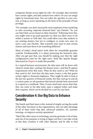 companies dictate access rights by role—for example, data scientists
have certain rights, and data analysts have others. Or you can assign
rights by functional team. You can tailor the specifics to your con‐
text, as long as you’re operating on the basis of the principle of least
privilege.
“For example, you don’t necessarily want employees from marketing
or sales accessing corporate financial data,” says Daniels. “So, you
can limit their access based on their function.” Following from this,
you might want to go quite granular on what you allow users to do
within a system or with data. You could allow your data analysts to
use existing clusters, but not to configure or create new ones. In
such a case, says Daniels, “data scientists may want to start certain
clusters and tune them to do something different.”
Many of today’s cloud-native tools allow for remarkably granular
controls. Fundamentally, it is about protecting the business’s data.
After you get past that, you should be making sure that the right
configurations exist for the right users. Tools like Apache Ranger
(discussed in Chapter 6) make this possible.
In a typical business environment, the data team will sit down with
whoever needs data—perhaps the finance team—and they’ll capture
requirements from that team. What do they need to see? What do
they need to do? And then the data team creates a role that grants
certain rights to financial employees. They might be able to look at
the last two quarters of financial results, but they can’t go in and do
a custom query or ask questions that haven’t already been structured
in a report or a notebook. Then, if users need more access than that,
they can come to the data team, open a support ticket, and make
their requests, which can be decided on a case-by-case basis.
Consideration 4: Use Big Data to Enhance
Security
The fourth and final issue is this: instead of simply serving the needs
of the other functions in the organizations, why not take advantage
of all of these tools—big data, advanced analytics, AI, machine
learning—to improve security operations?
“Much like other areas in technology, security generates a lot of data,
and one of my passions is trying to figure out how I can take a look
at that data, combine it with other datasets, and be able to find
110 | Chapter 7: Securing Your Data Lake
 
