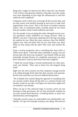 things that I might not otherwise be able to discover,” says Daniels.
“A lot of these tools generate terabytes of log data every day, maybe
even more depending on how large the infrastructure is and how
widely the tool is deployed.”
Companies need to find ways to leverage all this security data, and
use data science and machine learning to learn how to make their
organizations more secure. This is the dream of incident response
leaders, who, as mentioned earlier, currently spend far too much
time per incident, which is both inefficient and costly.
Very few people, if any, are doing this today. Managed services secu‐
rity operations centers (MSSOCs) are trying, however. With an
MSSOC, you have a third party adjusting all of the logs and doing
the analysis for you. Often this raises concerns. Does this MSSOC
support your tools and data? How do you send them your data?
What are they doing with the data? Who owns and controls the
data?
From a security perspective, this is something that many CIOs or
CISOs worry about. “I don’t like when somebody is saying, ‘Give me
all your data. Oh, here’s your incidents,’” says Daniels. What are they
potentially missing? Because it’s completely outsourced, you don’t
know what that is, and you don’t know how bad it might be.
“I think the second thing is security professionals are often para‐
noid,” says Daniels. “They want to know how the lasagna’s being
made.”
Right now, the most common way that companies manage security
is by sifting through all the data that their security tools generate.
But the more tools they use, the more difficult that becomes.
“We at Qubole have started taking the approach of mandating that
our security vendors dump all that data in a common format and
location so that we can take it and figure out what issues might need
our attention,” says Daniels.
When you get to this advanced stage of security, you’re not just
focusing on data governance, but are also proactively seeking out
use cases around fraud detection, or hacking attacks, or easier user
administration and management.
“Typically, security teams are understaffed and underfunded,” says
Daniels. “So I get a lot of people coming to me asking, ‘How did you
Consideration 4: Use Big Data to Enhance Security | 111
 