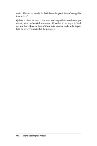 do it?’ They’re extremely thrilled about the possibility of doing this
themselves.”
Qubole is close, he says. It has been working with its vendors to get
security data outboarded to Amazon S3 so that it can ingest it, “and
we now have three or four of those data sources ready to be inges‐
ted,” he says. “I’m excited at the prospect.”
112 | Chapter 7: Securing Your Data Lake
 