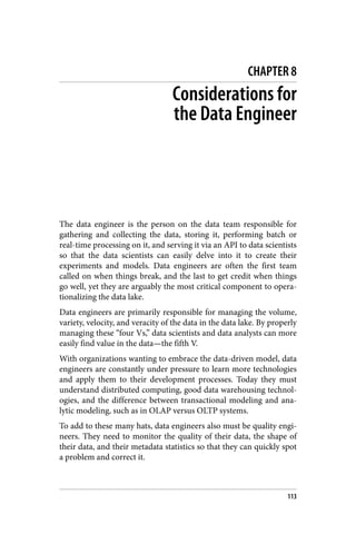CHAPTER 8
Considerations for
the Data Engineer
The data engineer is the person on the data team responsible for
gathering and collecting the data, storing it, performing batch or
real-time processing on it, and serving it via an API to data scientists
so that the data scientists can easily delve into it to create their
experiments and models. Data engineers are often the first team
called on when things break, and the last to get credit when things
go well, yet they are arguably the most critical component to opera‐
tionalizing the data lake.
Data engineers are primarily responsible for managing the volume,
variety, velocity, and veracity of the data in the data lake. By properly
managing these “four Vs,” data scientists and data analysts can more
easily find value in the data—the fifth V.
With organizations wanting to embrace the data-driven model, data
engineers are constantly under pressure to learn more technologies
and apply them to their development processes. Today they must
understand distributed computing, good data warehousing technol‐
ogies, and the difference between transactional modeling and ana‐
lytic modeling, such as in OLAP versus OLTP systems.
To add to these many hats, data engineers also must be quality engi‐
neers. They need to monitor the quality of their data, the shape of
their data, and their metadata statistics so that they can quickly spot
a problem and correct it.
113
 