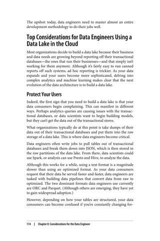 The upshot: today, data engineers need to master almost an entire
development methodology to do their jobs well.
Top Considerations for Data Engineers Using a
Data Lake in the Cloud
Most organizations decide to build a data lake because their business
and data needs are growing beyond reporting off their transactional
databases—the ones that run their businesses—and that simply isn’t
working for them anymore. Although it’s fairly easy to run canned
reports off such systems, ad hoc reporting is trickier. As your data
expands and your users become more sophisticated, delving into
complex analytics and machine learning makes clear that the next
evolution of the data architecture is to build a data lake.
Protect Your Users
Indeed, the first sign that you need to build a data lake is that your
data consumers begin complaining. This can manifest in different
ways. Perhaps analytics queries are causing issues with the transac‐
tional databases, or data scientists want to begin building models,
but they can’t get the data out of the transactional stores.
What organizations typically do at this point is take dumps of their
data out of their transactional databases and put them into the raw
storage of a data lake. This is where data engineers become critical.
Data engineers often write jobs to pull tables out of transactional
databases and break them down into JSON, which is then stored in
the raw partitions of the data lake. From there, data scientists could
use Spark, or analysts can use Presto and Hive, to analyze the data.
Although this works for a while, using a text format is a magnitude
slower than using an optimized format. As your data consumers
request that their data be served faster and faster, data engineers are
tasked with building data pipelines that convert data from raw to
optimized. The two dominant formats data engineers use currently
are ORC and Parquet. (Although others are emerging, they have yet
to gain widespread adoption.)
However, depending on how your tables are structured, your data
consumers can become confused if you’re constantly changing for‐
114 | Chapter 8: Considerations for the Data Engineer
 