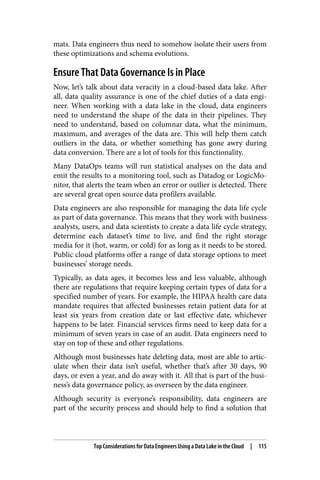 mats. Data engineers thus need to somehow isolate their users from
these optimizations and schema evolutions.
Ensure That Data Governance Is in Place
Now, let’s talk about data veracity in a cloud-based data lake. After
all, data quality assurance is one of the chief duties of a data engi‐
neer. When working with a data lake in the cloud, data engineers
need to understand the shape of the data in their pipelines. They
need to understand, based on columnar data, what the minimum,
maximum, and averages of the data are. This will help them catch
outliers in the data, or whether something has gone awry during
data conversion. There are a lot of tools for this functionality.
Many DataOps teams will run statistical analyses on the data and
emit the results to a monitoring tool, such as Datadog or LogicMo‐
nitor, that alerts the team when an error or outlier is detected. There
are several great open source data profilers available.
Data engineers are also responsible for managing the data life cycle
as part of data governance. This means that they work with business
analysts, users, and data scientists to create a data life cycle strategy,
determine each dataset’s time to live, and find the right storage
media for it (hot, warm, or cold) for as long as it needs to be stored.
Public cloud platforms offer a range of data storage options to meet
businesses’ storage needs.
Typically, as data ages, it becomes less and less valuable, although
there are regulations that require keeping certain types of data for a
specified number of years. For example, the HIPAA health care data
mandate requires that affected businesses retain patient data for at
least six years from creation date or last effective date, whichever
happens to be later. Financial services firms need to keep data for a
minimum of seven years in case of an audit. Data engineers need to
stay on top of these and other regulations.
Although most businesses hate deleting data, most are able to artic‐
ulate when their data isn’t useful, whether that’s after 30 days, 90
days, or even a year, and do away with it. All that is part of the busi‐
ness’s data governance policy, as overseen by the data engineer.
Although security is everyone’s responsibility, data engineers are
part of the security process and should help to find a solution that
Top Considerations for Data Engineers Using a Data Lake in the Cloud | 115
 