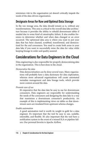 minimizes risk to the organization yet doesn’t critically impede the
needs of the data-driven organization.
Designate Areas for Raw and Optimal Data Storage
In the raw storage area, the data should remain as is, without any
transformations. This area is critical to the overall data lake architec‐
ture because it provides the ability to rebuild downstream tables if
needed due to some kind of catastrophic failure. It also enables for‐
ensics to determine whether and when data changed or an error
occurred. The optimized data area is where you want to put your
data that has been cleaned, scrubbed, transformed, and democra‐
tized for the end consumers. You need to create both areas in your
data lake if you want to successfully mine the data for value while
keeping lineage in order and quality assured.
Considerations for Data Engineers in the Cloud
Data engineering is also responsible for properly democratizing data
in the organization. This is best done in the cloud.
Democratize the data
Data democratization can be done several ways. Many organiza‐
tions will probably have a data dictionary for data exploration,
whereas more advanced organizations will create automated
metadata management and data lineage tools, which provide
more context around the data.
Promote ease of use
It’s imperative that the data lake be easy to use for downstream
consumers. Data engineers are responsible for understanding
the needs of the consumers and designing the data lake in a way
that maximizes a downstream consumer’s productivity. An
example of this is implementing views on tables so that down‐
stream users are insulated from upstream schema changes.
Enable automation
A good automation tool is worth its weight in gold for a data
engineer. It’s important that the tool be easy to use, scalable,
extensible, and flexible. It’s also important that the tool have a
notification system in the event of a missed SLA or pipeline fail‐
ure. Our personal favorite is Apache Airflow.
116 | Chapter 8: Considerations for the Data Engineer
 