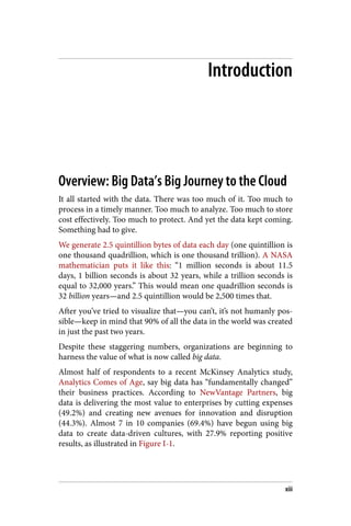 Introduction
Overview: Big Data’s Big Journey to the Cloud
It all started with the data. There was too much of it. Too much to
process in a timely manner. Too much to analyze. Too much to store
cost effectively. Too much to protect. And yet the data kept coming.
Something had to give.
We generate 2.5 quintillion bytes of data each day (one quintillion is
one thousand quadrillion, which is one thousand trillion). A NASA
mathematician puts it like this: “1 million seconds is about 11.5
days, 1 billion seconds is about 32 years, while a trillion seconds is
equal to 32,000 years.” This would mean one quadrillion seconds is
32 billion years—and 2.5 quintillion would be 2,500 times that.
After you’ve tried to visualize that—you can’t, it’s not humanly pos‐
sible—keep in mind that 90% of all the data in the world was created
in just the past two years.
Despite these staggering numbers, organizations are beginning to
harness the value of what is now called big data.
Almost half of respondents to a recent McKinsey Analytics study,
Analytics Comes of Age, say big data has “fundamentally changed”
their business practices. According to NewVantage Partners, big
data is delivering the most value to enterprises by cutting expenses
(49.2%) and creating new avenues for innovation and disruption
(44.3%). Almost 7 in 10 companies (69.4%) have begun using big
data to create data-driven cultures, with 27.9% reporting positive
results, as illustrated in Figure I-1.
xiii
 
