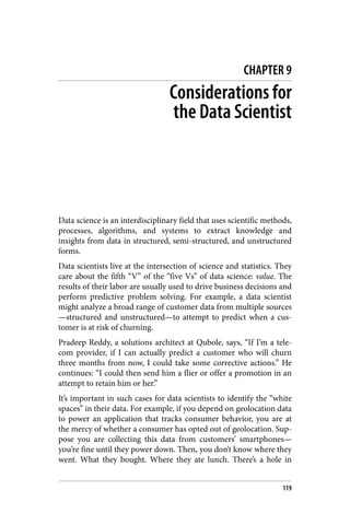CHAPTER 9
Considerations for
the Data Scientist
Data science is an interdisciplinary field that uses scientific methods,
processes, algorithms, and systems to extract knowledge and
insights from data in structured, semi-structured, and unstructured
forms.
Data scientists live at the intersection of science and statistics. They
care about the fifth “V” of the “five Vs” of data science: value. The
results of their labor are usually used to drive business decisions and
perform predictive problem solving. For example, a data scientist
might analyze a broad range of customer data from multiple sources
—structured and unstructured—to attempt to predict when a cus‐
tomer is at risk of churning.
Pradeep Reddy, a solutions architect at Qubole, says, “If I’m a tele‐
com provider, if I can actually predict a customer who will churn
three months from now, I could take some corrective actions.” He
continues: “I could then send him a flier or offer a promotion in an
attempt to retain him or her.”
It’s important in such cases for data scientists to identify the “white
spaces” in their data. For example, if you depend on geolocation data
to power an application that tracks consumer behavior, you are at
the mercy of whether a consumer has opted out of geolocation. Sup‐
pose you are collecting this data from customers’ smartphones—
you’re fine until they power down. Then, you don’t know where they
went. What they bought. Where they ate lunch. There’s a hole in
119
 
