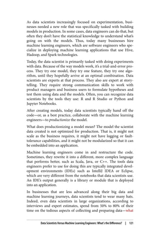 As data scientists increasingly focused on experimentation, busi‐
nesses needed a new role that was specifically tasked with building
models in production. In some cases, data engineers can do that, but
often they don’t have the statistical knowledge to understand what’s
going on with the models. Thus, today many businesses hire
machine learning engineers, which are software engineers who spe‐
cialize in deploying machine learning applications that use Hive,
Hadoop, and Spark technologies.
Today, the data scientist is primarily tasked with doing experiments
with data. Because of the way models work, it’s a trial-and-error pro‐
cess. They try one model, they try one feature, they try one algo‐
rithm, until they hopefully arrive at an optimal combination. Data
scientists are experts at that process. They also are expert at story‐
telling. They require strong communication skills to work with
product managers and business users to formulate hypotheses and
test them using data and the models. Often, you can recognize data
scientists by the tools they use: R and R Studio or Python and
Jupyter Notebooks.
After creating models, today data scientists typically hand off the
code—or, as a best practice, collaborate with the machine learning
engineers—to productionize the model.
What does productionizing a model mean? The model the scientist
data created is not optimized for production. That is, it might not
scale as the business requires, it might not have logging or fault-
tolerance capabilities, and it might not be modularized so that it can
be embedded into an application.
Machine learning engineers come in and restructure the code.
Sometimes, they rewrite it into a different, more complex language
that performs better, such as Scala, Java, or C++. The tools data
engineers prefer to use for doing this are typically integrated devel‐
opment environments (IDEs) such as IntelliJ IDEA or Eclipse,
which are very different from the notebooks that data scientists use.
An IDE’s output generally is a library or module that is deployed
into an application.
In businesses that are less advanced along their big data and
machine learning journeys, data scientists tend to wear many hats.
Indeed, even data scientists in large organizations, according to
interviews and expert estimates, spend from 50% to 80% of their
time on the tedious aspects of collecting and preparing data—what
Data Scientists Versus Machine Learning Engineers: What’s the Difference? | 121
 