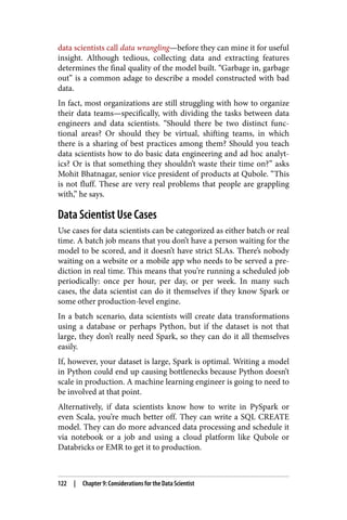 data scientists call data wrangling—before they can mine it for useful
insight. Although tedious, collecting data and extracting features
determines the final quality of the model built. “Garbage in, garbage
out” is a common adage to describe a model constructed with bad
data.
In fact, most organizations are still struggling with how to organize
their data teams—specifically, with dividing the tasks between data
engineers and data scientists. “Should there be two distinct func‐
tional areas? Or should they be virtual, shifting teams, in which
there is a sharing of best practices among them? Should you teach
data scientists how to do basic data engineering and ad hoc analyt‐
ics? Or is that something they shouldn’t waste their time on?” asks
Mohit Bhatnagar, senior vice president of products at Qubole. “This
is not fluff. These are very real problems that people are grappling
with,” he says.
Data Scientist Use Cases
Use cases for data scientists can be categorized as either batch or real
time. A batch job means that you don’t have a person waiting for the
model to be scored, and it doesn’t have strict SLAs. There’s nobody
waiting on a website or a mobile app who needs to be served a pre‐
diction in real time. This means that you’re running a scheduled job
periodically: once per hour, per day, or per week. In many such
cases, the data scientist can do it themselves if they know Spark or
some other production-level engine.
In a batch scenario, data scientists will create data transformations
using a database or perhaps Python, but if the dataset is not that
large, they don’t really need Spark, so they can do it all themselves
easily.
If, however, your dataset is large, Spark is optimal. Writing a model
in Python could end up causing bottlenecks because Python doesn’t
scale in production. A machine learning engineer is going to need to
be involved at that point.
Alternatively, if data scientists know how to write in PySpark or
even Scala, you’re much better off. They can write a SQL CREATE
model. They can do more advanced data processing and schedule it
via notebook or a job and using a cloud platform like Qubole or
Databricks or EMR to get it to production.
122 | Chapter 9: Considerations for the Data Scientist
 