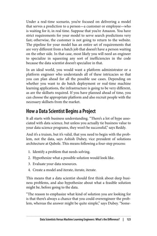 Under a real-time scenario, you’re focused on delivering a model
that serves a prediction to a person—a customer or employee—who
is waiting for it, in real time. Suppose that you’re Amazon. You have
strict requirements for your model to serve search predictions very
fast; otherwise, the customer is not going to return to the website.
The pipeline for your model has an entire set of requirements that
are very different from a batch job that doesn’t have a person waiting
on the other side. In that case, most likely you will need an engineer
to specialize in squeezing any sort of inefficiencies in the code
because the data scientist doesn’t specialize in that.
In an ideal world, you would want a platform administrator or a
platform engineer who understands all of these intricacies so that
you can plan ahead for all the possible use cases. Depending on
whether you want to do batch deployment or real-time machine
learning applications, the infrastructure is going to be very different,
as are the skillsets required. If you have planned ahead of time, you
can choose the appropriate platform and also recruit people with the
necessary skillsets from the market.
How a Data Scientist Begins a Project
It all starts with business understanding. “There’s a lot of hype asso‐
ciated with data science, but unless you actually tie business value to
your data science programs, they won’t be successful,” says Reddy.
And it’s a truism, but it’s valid, that you need to begin with the prob‐
lem, not the data, says Ashish Dubey, vice president of solutions
architecture at Qubole. This means following a four-step process:
1. Identify a problem that needs solving.
2. Hypothesize what a possible solution would look like.
3. Evaluate your data resources.
4. Create a model and iterate, iterate, iterate.
This means that a data scientist should first think about deep busi‐
ness problems, and also hypothesize about what a feasible solution
might be, before going to the data.
“The reason to emphasize what kind of solution you are looking for
is that there’s always a chance that you could overengineer the prob‐
lem, whereas the answer might be quite simple,” says Dubey. “Some‐
Data Scientists Versus Machine Learning Engineers: What’s the Difference? | 123
 