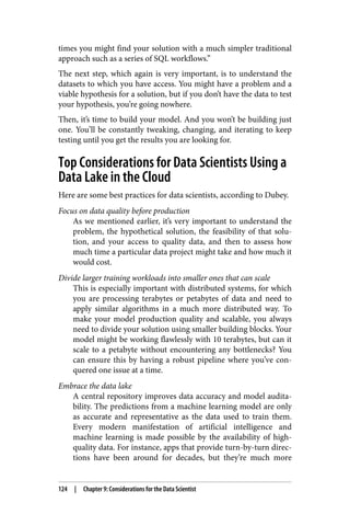 times you might find your solution with a much simpler traditional
approach such as a series of SQL workflows.”
The next step, which again is very important, is to understand the
datasets to which you have access. You might have a problem and a
viable hypothesis for a solution, but if you don’t have the data to test
your hypothesis, you’re going nowhere.
Then, it’s time to build your model. And you won’t be building just
one. You’ll be constantly tweaking, changing, and iterating to keep
testing until you get the results you are looking for.
Top Considerations for Data Scientists Using a
Data Lake in the Cloud
Here are some best practices for data scientists, according to Dubey.
Focus on data quality before production
As we mentioned earlier, it’s very important to understand the
problem, the hypothetical solution, the feasibility of that solu‐
tion, and your access to quality data, and then to assess how
much time a particular data project might take and how much it
would cost.
Divide larger training workloads into smaller ones that can scale
This is especially important with distributed systems, for which
you are processing terabytes or petabytes of data and need to
apply similar algorithms in a much more distributed way. To
make your model production quality and scalable, you always
need to divide your solution using smaller building blocks. Your
model might be working flawlessly with 10 terabytes, but can it
scale to a petabyte without encountering any bottlenecks? You
can ensure this by having a robust pipeline where you’ve con‐
quered one issue at a time.
Embrace the data lake
A central repository improves data accuracy and model audita‐
bility. The predictions from a machine learning model are only
as accurate and representative as the data used to train them.
Every modern manifestation of artificial intelligence and
machine learning is made possible by the availability of high-
quality data. For instance, apps that provide turn-by-turn direc‐
tions have been around for decades, but they’re much more
124 | Chapter 9: Considerations for the Data Scientist
 