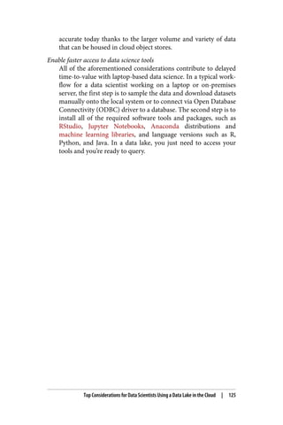 accurate today thanks to the larger volume and variety of data
that can be housed in cloud object stores.
Enable faster access to data science tools
All of the aforementioned considerations contribute to delayed
time-to-value with laptop-based data science. In a typical work‐
flow for a data scientist working on a laptop or on-premises
server, the first step is to sample the data and download datasets
manually onto the local system or to connect via Open Database
Connectivity (ODBC) driver to a database. The second step is to
install all of the required software tools and packages, such as
RStudio, Jupyter Notebooks, Anaconda distributions and
machine learning libraries, and language versions such as R,
Python, and Java. In a data lake, you just need to access your
tools and you’re ready to query.
Top Considerations for Data Scientists Using a Data Lake in the Cloud | 125
 