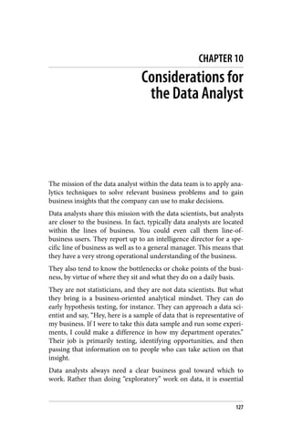 CHAPTER 10
Considerations for
the Data Analyst
The mission of the data analyst within the data team is to apply ana‐
lytics techniques to solve relevant business problems and to gain
business insights that the company can use to make decisions.
Data analysts share this mission with the data scientists, but analysts
are closer to the business. In fact, typically data analysts are located
within the lines of business. You could even call them line-of-
business users. They report up to an intelligence director for a spe‐
cific line of business as well as to a general manager. This means that
they have a very strong operational understanding of the business.
They also tend to know the bottlenecks or choke points of the busi‐
ness, by virtue of where they sit and what they do on a daily basis.
They are not statisticians, and they are not data scientists. But what
they bring is a business-oriented analytical mindset. They can do
early hypothesis testing, for instance. They can approach a data sci‐
entist and say, “Hey, here is a sample of data that is representative of
my business. If I were to take this data sample and run some experi‐
ments, I could make a difference in how my department operates.”
Their job is primarily testing, identifying opportunities, and then
passing that information on to people who can take action on that
insight.
Data analysts always need a clear business goal toward which to
work. Rather than doing “exploratory” work on data, it is essential
127
 