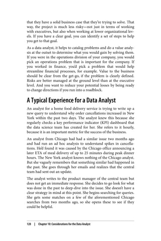 that they have a solid business case that they’re trying to solve. That
way, the project is much less risky—not just in terms of working
with executives, but also when working at lower organizational lev‐
els. If you have a clear goal, you can identify a set of steps to help
you get to that goal.
As a data analyst, it helps to catalog problems and do a value analy‐
sis at the outset to determine what you would gain by solving them.
If you were in the operations division of your company, you would
pick an operations problem that is important for the company. If
you worked in finance, you’d pick a problem that would help
streamline financial processes, for example. Value to the business
should be clear from the get-go, if the problem is clearly defined.
Risks are better managed at the ground level than at the executive
level. And you want to reduce your potential losses by being ready
to change directions if you run into a roadblock.
A Typical Experience for a Data Analyst
An analyst for a home food delivery service is trying to write up a
new query to understand why order cancellations increased in New
York within the past two days. The analyst knew this because she
regularly checks a key performance indicator (KPI) dashboard that
the data science team has created for her. She refers to it hourly,
because it is an important metric for the success of the business.
An analyst from Chicago had had a similar issue two months ago
and had run an ad hoc analysis to understand spikes in cancella‐
tions. He’d found it was caused by the Chicago office announcing a
later ETA of meal delivery of up to 25 minutes during peak dinner
hours. The New York analyst knows nothing of the Chicago analyst.
But she vaguely remembers that something similar had happened in
the past. She goes through her emails and realizes that the central
team had sent out an update.
The analyst writes to the product manager of the central team but
does not get an immediate response. She decides to go look for what
was done in the past to deep-dive into the issue. She doesn’t have a
clear strategy in mind at this point. She begins searching for queries.
She gets some matches on a few of the aforementioned Chicago
searches from two months ago, so she opens these to see if they
could be helpful.
128 | Chapter 10: Considerations for the Data Analyst
 