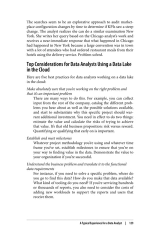 The searches seem to be an explorative approach to audit market‐
place configuration changes by time to determine if KPIs saw a steep
change. The analyst realizes she can do a similar examination New
York. She writes her query based on the Chicago analyst’s work and
receives a near-immediate response that what happened in Chicago
had happened in New York because a large convention was in town
with a lot of attendees who had ordered restaurant meals from their
hotels using the delivery service. Problem solved.
Top Considerations for Data Analysts Using a Data Lake
in the Cloud
Here are five best practices for data analysts working on a data lake
in the cloud:
Make absolutely sure that you’re working on the right problem and
that it’s an important problem
There are many ways to do this. For example, you can collect
input from the rest of the company, catalog the different prob‐
lems you hear about as well as the possible solutions available,
and start to substantiate why this specific project should war‐
rant additional investment. You need in effect to do two things:
estimate the value and calculate the risks of trying to achieve
that value. It’s that old business proposition: risk versus reward.
Quantifying or qualifying that early on is important.
Establish and meet milestones
Whatever project methodology you’re using and whatever time
frame you’ve set, establish milestones to ensure that you’re on
your way to finding value in the data. Demonstrate the value to
your organization if you’re successful.
Understand the business problem and translate it to the functional
data requirements
For instance, if you need to solve a specific problem, where do
you go to find this data? How do you make that data available?
What kind of tooling do you need? If you’re servicing hundreds
or thousands of reports, you also need to consider the costs of
adding new workloads to support the reports and users that
receive them.
A Typical Experience for a Data Analyst | 129
 
